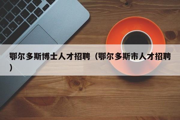 鄂尔多斯博士人才招聘（鄂尔多斯市人才招聘）-第1张图片-博士人才招聘网