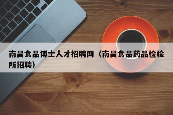 南昌食品博士人才招聘网（南昌食品药品检验所招聘）-第1张图片-博士人才招聘网