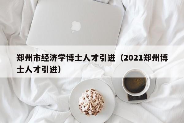 郑州市经济学博士人才引进（2021郑州博士人才引进）-第1张图片-博士人才招聘网