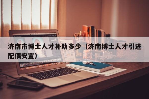 济南市博士人才补助多少（济南博士人才引进配偶安置）-第1张图片-博士人才招聘网