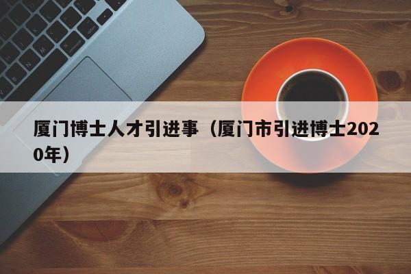 厦门博士人才引进事（厦门市引进博士2020年）-第1张图片-博士人才招聘网
