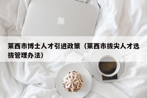 莱西市博士人才引进政策（莱西市拔尖人才选拔管理办法）-第1张图片-博士人才招聘网