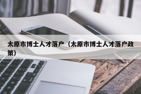 太原市博士人才落户（太原市博士人才落户政策）-第1张图片-博士人才招聘网