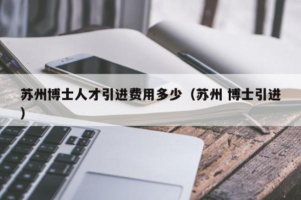 苏州博士人才引进费用多少（苏州 博士引进）-第1张图片-博士人才招聘网