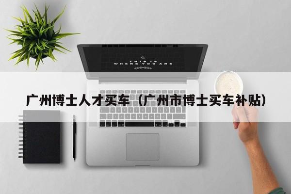 广州博士人才买车（广州市博士买车补贴）-第1张图片-博士人才招聘网