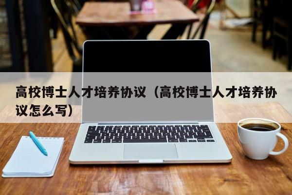 高校博士人才培养协议（高校博士人才培养协议怎么写）-第1张图片-博士人才招聘网