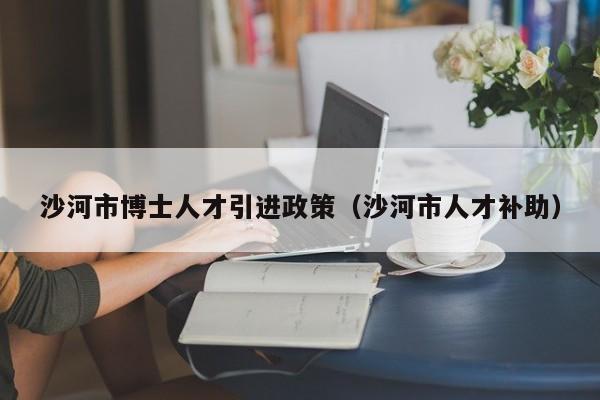 沙河市博士人才引进政策（沙河市人才补助）-第1张图片-博士人才招聘网