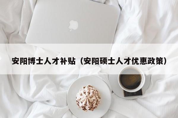 安阳博士人才补贴（安阳硕士人才优惠政策）-第1张图片-博士人才招聘网