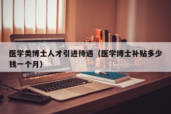 医学类博士人才引进待遇（医学博士补贴多少钱一个月）-第1张图片-博士人才招聘网