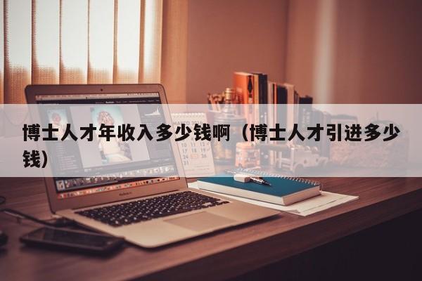 博士人才年收入多少钱啊（博士人才引进多少钱）-第1张图片-博士人才招聘网