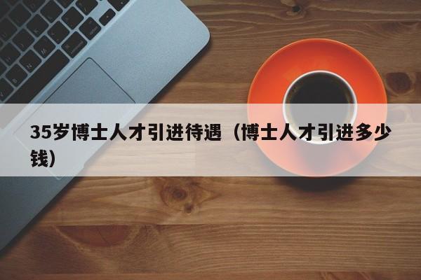 35岁博士人才引进待遇（博士人才引进多少钱）-第1张图片-博士人才招聘网