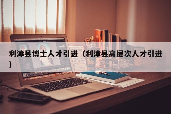 利津县博士人才引进（利津县高层次人才引进）-第1张图片-博士人才招聘网