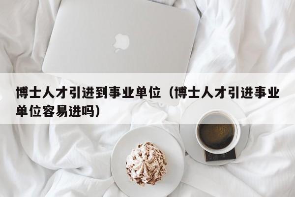 博士人才引进到事业单位（博士人才引进事业单位容易进吗）-第1张图片-博士人才招聘网