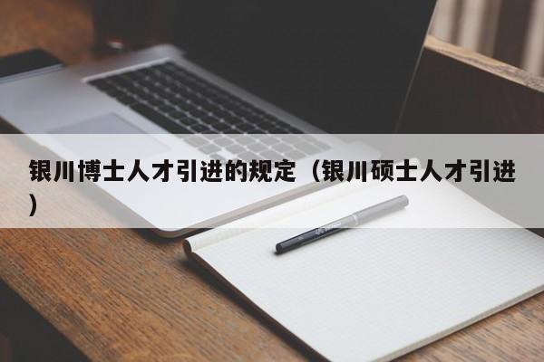 银川博士人才引进的规定（银川硕士人才引进）-第1张图片-博士人才招聘网