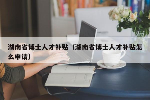 湖南省博士人才补贴（湖南省博士人才补贴怎么申请）-第1张图片-博士人才招聘网
