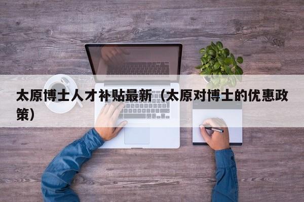 太原博士人才补贴最新（太原对博士的优惠政策）-第1张图片-博士人才招聘网