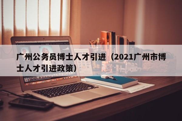 广州公务员博士人才引进（2021广州市博士人才引进政策）-第1张图片-博士人才招聘网