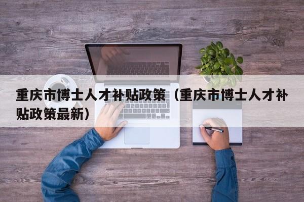 重庆市博士人才补贴政策（重庆市博士人才补贴政策最新）-第1张图片-博士人才招聘网