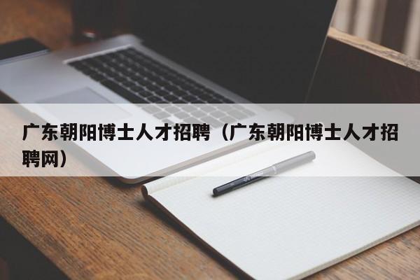 广东朝阳博士人才招聘（广东朝阳博士人才招聘网）-第1张图片-博士人才招聘网