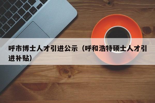 呼市博士人才引进公示（呼和浩特硕士人才引进补贴）-第1张图片-博士人才招聘网