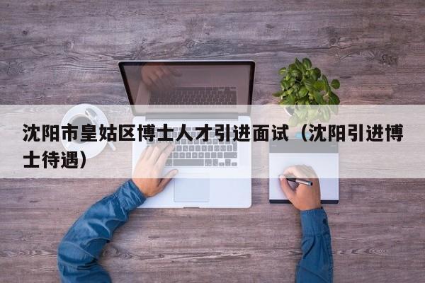 沈阳市皇姑区博士人才引进面试（沈阳引进博士待遇）-第1张图片-博士人才招聘网