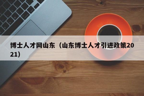 博士人才网山东（山东博士人才引进政策2021）-第1张图片-博士人才招聘网
