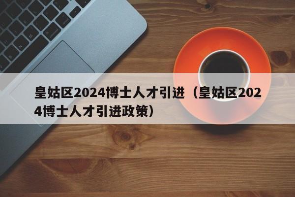 皇姑区2024博士人才引进（皇姑区2024博士人才引进政策）-第1张图片-博士人才招聘网