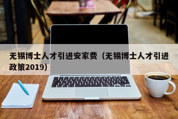 无锡博士人才引进安家费（无锡博士人才引进政策2019）-第1张图片-博士人才招聘网