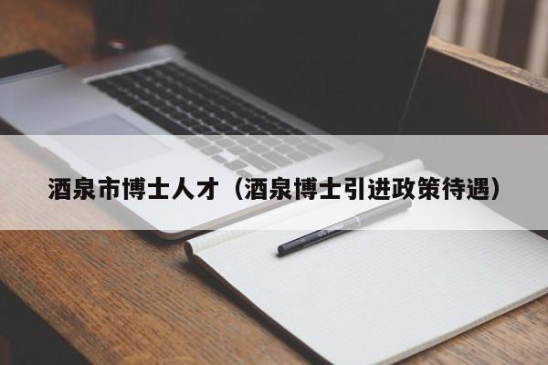 酒泉市博士人才（酒泉博士引进政策待遇）-第1张图片-博士人才招聘网