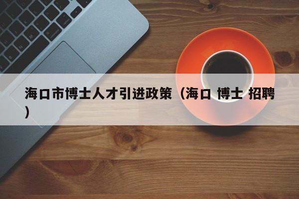 海口市博士人才引进政策（海口 博士 招聘）-第1张图片-博士人才招聘网