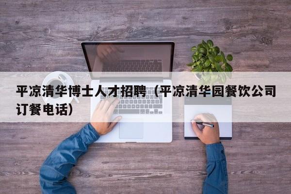 平凉清华博士人才招聘（平凉清华园餐饮公司订餐电话）-第1张图片-博士人才招聘网