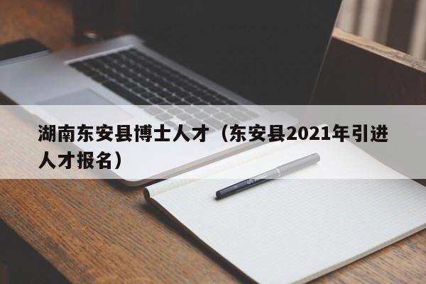 湖南东安县博士人才（东安县2021年引进人才报名）-第1张图片-博士人才招聘网