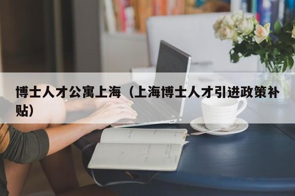 博士人才公寓上海（上海博士人才引进政策补贴）-第1张图片-博士人才招聘网