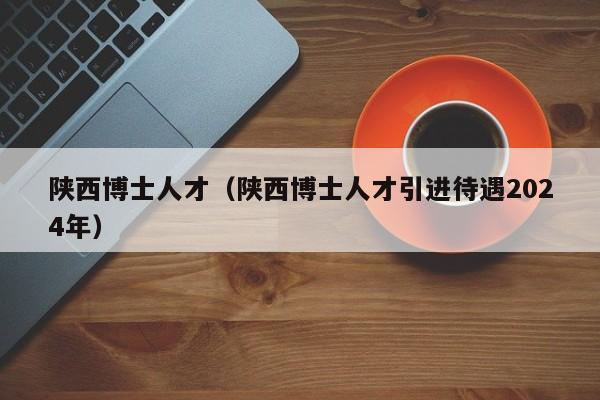 陕西博士人才（陕西博士人才引进待遇2024年）-第1张图片-博士人才招聘网