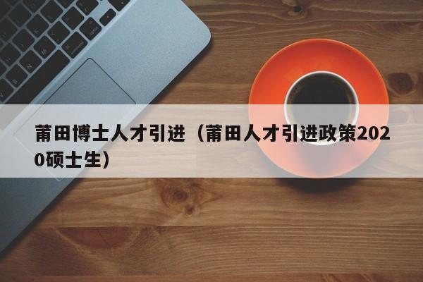 莆田博士人才引进（莆田人才引进政策2020硕士生）-第1张图片-博士人才招聘网