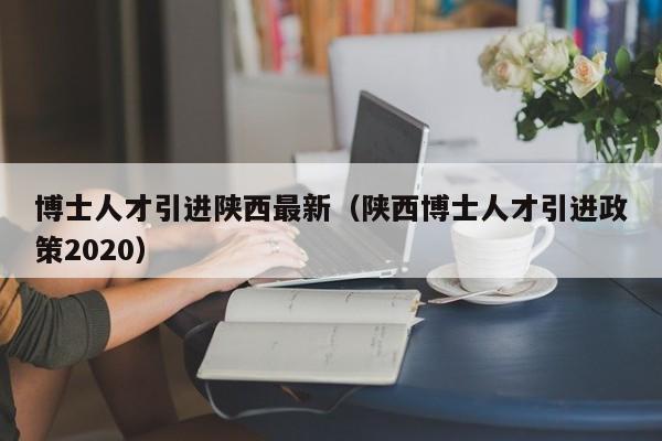 博士人才引进陕西最新（陕西博士人才引进政策2020）-第1张图片-博士人才招聘网