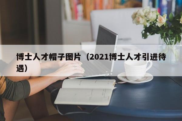 博士人才帽子图片（2021博士人才引进待遇）-第1张图片-博士人才招聘网
