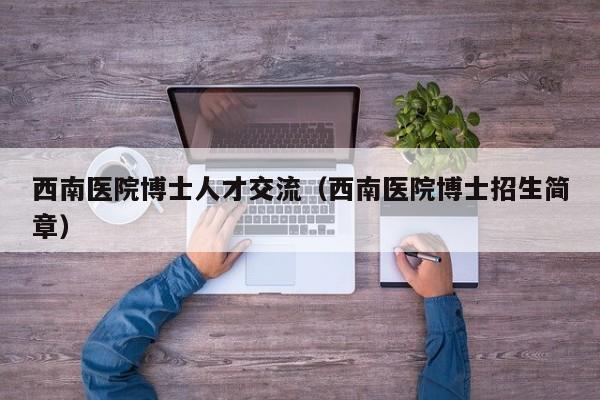 西南医院博士人才交流（西南医院博士招生简章）-第1张图片-博士人才招聘网