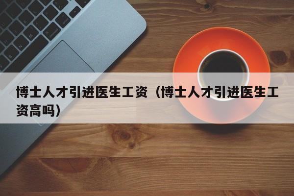 博士人才引进医生工资（博士人才引进医生工资高吗）-第1张图片-博士人才招聘网