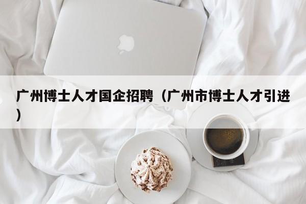 广州博士人才国企招聘（广州市博士人才引进）-第1张图片-博士人才招聘网
