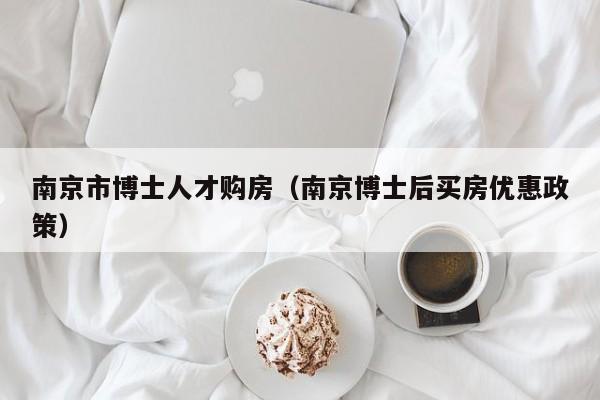 南京市博士人才购房（南京博士后买房优惠政策）-第1张图片-博士人才招聘网