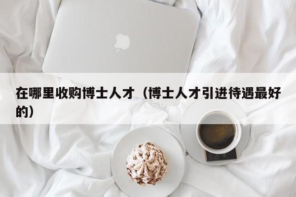 在哪里收购博士人才（博士人才引进待遇最好的）-第1张图片-博士人才招聘网