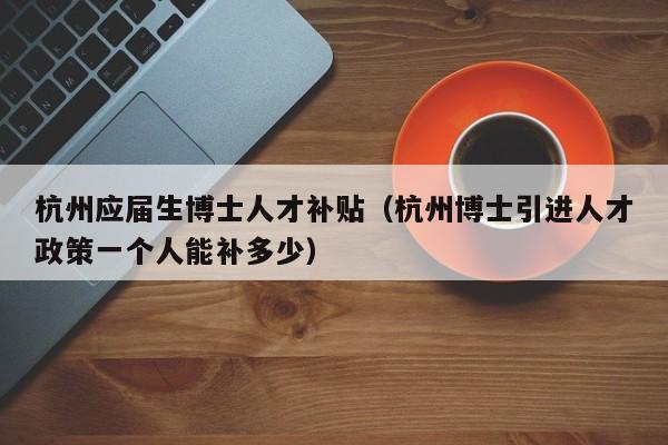 杭州应届生博士人才补贴（杭州博士引进人才政策一个人能补多少）-第1张图片-博士人才招聘网