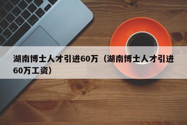 湖南博士人才引进60万（湖南博士人才引进60万工资）-第1张图片-博士人才招聘网