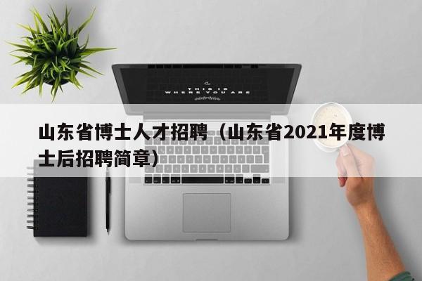 山东省博士人才招聘（山东省2021年度博士后招聘简章）-第1张图片-博士人才招聘网
