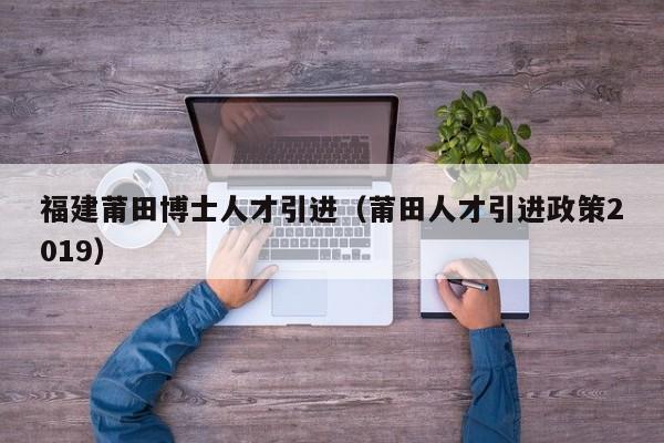 福建莆田博士人才引进（莆田人才引进政策2019）-第1张图片-博士人才招聘网