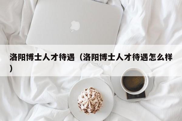 洛阳博士人才待遇（洛阳博士人才待遇怎么样）-第1张图片-博士人才招聘网