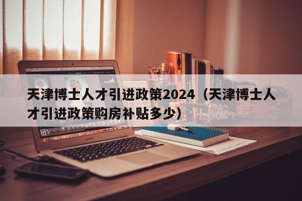 天津博士人才引进政策2024（天津博士人才引进政策购房补贴多少）-第1张图片-博士人才招聘网