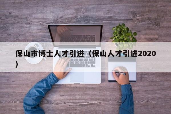 保山市博士人才引进（保山人才引进2020）-第1张图片-博士人才招聘网