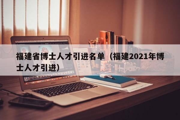 福建省博士人才引进名单（福建2021年博士人才引进）-第1张图片-博士人才招聘网